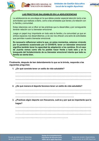 Unidades de Gestión Educativa
Local de la región Apurímac
Equipo de acompañamiento:
Especialistas de Educación de las
UGELs de la región Apurímac
Equipo de revisión: Especialistas
de educación de la DRE Apurímac
Equipo de elaboración: Docentes
de las IIEE de la región Apurímac
LAS PRÁCTICAS SALUDABLES EN LA ADOLESCENCIAS
La adolescencia es una etapa en la que debes prestar especial atención tanto a las
actividades que realizas a diario, como a las amistades que tienes y la relación con
tu familia y comunidad.
Estas relaciones van a influir en las prácticas que tu desarrolles y por consiguiente
tendrán relación con tu bienestar emocional.
Juega un papel muy importante en todo esto la familia y la comunidad ya que en
ambos espacios nos desarrollamos y a la vez nos ofrecen una serie de actividades
que permiten nuestro bienestar emocional.
Es necesario reflexionar sobre lo que, en estos momentos, estamos viviendo
por la pandemia ocasionada por el COVID19, tener un bienestar emocional
significa también tener la capacidad de adaptación a los cambios. En el caso
de Juanita vemos como ella ha podido hacer frente a todo esto y en la
búsqueda del fortalecimiento de su bienestar emocional intenta que toda su
familia se sienta bien.
Finalmente, después de leer detenidamente lo que se te brinda, responde a las
siguientes preguntas:
1. ¿En qué consiste tener un estilo de vida saludable?
……………………………………………………………………………………………………
……………………………………………………………………………………………………
……………………………………………………………………………………………………
…………………………………………………………………
2. ¿De qué manera el deporte favorece tener un estilo de vida saludable?
……………………………………………………………………………………………………
……………………………………………………………………………………………………
…………………………………………………………………………….
3. ¿Practicas algún deporte con frecuencia, cuál es y por qué es importante que lo
hagas?
……………………………………………………………………………………………………
……………………………………………………………………………………………………
……………………………………………………………………………………………………
…………………………………………………………………….
 