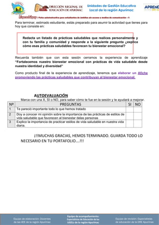 Unidades de Gestión Educativa
Local de la región Apurímac
Equipo de acompañamiento:
Especialistas de Educación de las
UGELs de la región Apurímac
Equipo de revisión: Especialistas
de educación de la DRE Apurímac
Equipo de elaboración: Docentes
de las IIEE de la región Apurímac
Redacta un listado de prácticas saludables que realices personalmente y
con tu familia y comunidad y responde a la siguiente pregunta ¿explica
cómo esas prácticas saludables favorecen tu bienestar emocional?
Para terminar, estimado estudiante, estás preparado para asumir la actividad que tienes para
hoy que consiste en:
Recuerda también que con esta sesión cerramos la experiencia de aprendizaje
“Fortalecemos nuestro bienestar emocional con prácticas de vida saludable desde
nuestra identidad y diversidad”
Como producto final de la experiencia de aprendizaje, tenemos que elaborar un Afiche
promoviendo las prácticas saludables que contribuyan al bienestar emocional.
AUTOEVALUACIÓN
Marca con una X, SI o NO, para saber cómo te fue en la sesión y te ayudará a mejorar.
Nº PREGUNTAS SI NO
1 Te pareció importante todo lo que hemos tratado
2 Doy a conocer mi opinión sobre la importancia de las prácticas de estilos de
vida saludable que favorecen al bienestar delas personas
3 Explico la importancia de practicar estilos de vida saludable en nuestra vida
diaria.
¡!!MUCHAS GRACIAS, HEMOS TERMINADO. GUARDA TODO LO
NECESARIO EN TU PORTAFOLIO….!!!
 