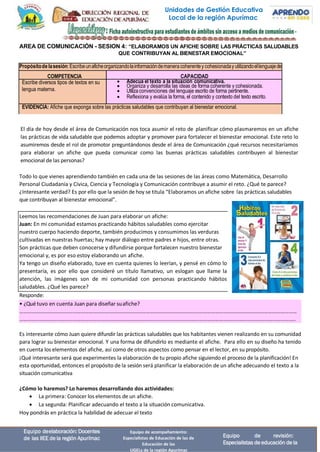 Unidades de Gestión Educativa
Local de la región Apurímac
Equipo deelaboración: Docentes
de las IIEE de la región Apurímac
Equipo de acompañamiento:
Especialistas de Educación de las de
Educación de las
UGELs de la región Apurímac
Equipo de revisión:
Especialistas de educación de la
• ¿Qué tuvo en cuenta Juan para diseñar suafiche?
……………………………………………………………………………………………………………………………………………………………………………………
…………………………………………………………………………………………………………………………………………………………………………………..
AREA DE COMUNICACIÓN - SESION 4: “ELABORAMOS UN AFICHE SOBRE LAS PRÁCTICAS SALUDABLES
QUE CONTRIBUYAN AL BIENESTAR EMOCIONAL”
El día de hoy desde el área de Comunicación nos toca asumir el reto de planificar cómo plasmaremos en un afiche
las prácticas de vida saludable que podemos adoptar y promover para fortalecer el bienestar emocional. Este reto lo
asumiremos desde el rol de promotor preguntándonos desde el área de Comunicación ¿qué recursos necesitaríamos
para elaborar un afiche que pueda comunicar como las buenas prácticas saludables contribuyen al bienestar
emocional de las personas?
Todo lo que vienes aprendiendo también en cada una de las sesiones de las áreas como Matemática, Desarrollo
Personal Ciudadanía y Cívica, Ciencia y Tecnología y Comunicación contribuye a asumir el reto. ¿Qué te parece?
¿Interesante verdad? Es por ello que la sesión de hoy se titula “Elaboramos un afiche sobre las prácticas saludables
que contribuyan al bienestar emocional”.
Leemos las recomendaciones de Juan para elaborar un afiche:
Juan: En mi comunidad estamos practicando hábitos saludables como ejercitar
nuestro cuerpo haciendo deporte, también producimos y consumimos las verduras
cultivadas en nuestras huertas; hay mayor diálogo entre padres e hijos, entre otras.
Son prácticas que deben conocerse y difundirse porque fortalecen nuestro bienestar
emocional y, es por eso estoy elaborando un afiche.
Ya tengo un diseño elaborado, tuve en cuenta quienes lo leerían, y pensé en cómo lo
presentaría, es por ello que consideré un título llamativo, un eslogan que llame la
atención, las imágenes son de mi comunidad con personas practicando hábitos
saludables. ¿Qué les parece?
Responde:
Es interesante cómo Juan quiere difundir las prácticas saludables que los habitantes vienen realizando en su comunidad
para lograr su bienestar emocional. Y una forma de difundirlo es mediante el afiche. Para ello en su diseño ha tenido
en cuenta los elementos del afiche, así como de otros aspectos como pensar en el lector, en su propósito.
¡Qué interesante será que experimentes la elaboración de tu propio afiche siguiendo el proceso de la planificación! En
esta oportunidad, entonces el propósito de la sesión será planificar la elaboración de un afiche adecuando el texto a la
situación comunicativa
¿Cómo lo haremos? Lo haremos desarrollando dos actividades:
• La primera: Conocer los elementos de un afiche.
• La segunda: Planificar adecuando el texto a la situación comunicativa.
Hoy pondrás en práctica la habilidad de adecuar el texto
Propósitodelasesión:Escribeunaficheorganizandolainformacióndemaneracoherentey cohesionaday utilizandoellenguajede
COMPETENCIA CAPACIDAD
Escribe diversos tipos de textos en su
lengua materna.
• Adecúa el texto a la situación comunicativa.
• Organiza y desarrolla las ideas de forma coherente y cohesionada.
• Utilizaconvenciones del lenguaje escrito de forma pertinente.
• Reflexiona y evalúa la forma, el contenido y contexto del texto escrito.
EVIDENCIA: Afiche que exponga sobre las prácticas saludables que contribuyan al bienestar emocional.
 