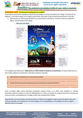 Unidades de Gestión Educativa
Local de la región Apurímac
Equipo deelaboración: Docentes
de las IIEE de la región Apurímac
Equipo de acompañamiento:
Especialistas de Educación de las de
Educación de las
UGELs de la región Apurímac
Equipo de revisión:
Especialistas de educación de la
a) ¿Qué elementos identificas en la estructura del afiche
…………………………………………………………………………………………………………………………………………………………………………………
…………………………………………………………………………………………………………………………………………………… ….………………………
b) A partir del afiche que estas observando ¿qué características puedes identificar?
…………………………………………………………………………………………………………………………………………………………………………………
……………………………………………………………………………………………………………………………………………………………… ….……………
Seguramente se te hace familiar este tipo de texto y lo habrás visto pegado en alguna pared de alguna institución
como por ejemplo, en el hospital, en tu mismo colegio, en la municipalidad, en una bodega o tal vez en lugares
abiertos como en un parque.
ACTIVIDAD UNO: “Conocemos los elementos de un afiche”
Para el desarrollo de esta actividad es importante que tengas a la mano el Cuaderno de Trabajo “El encanto de las
palabras” y una hoja de papel con tu lapicero para tomar nota sobre el tipo de texto que planificaras. Para ello:
• Observaremos un afiche para identificar sus características y elementos. Iniciemos entonces revisando la
página 134 del Cuaderno deTrabajo.
En esa página qué observamos. Observamos un afiche donde se destacan sus elementos. Te invito a observarla y a
leer el texto. Observa sus elementos. Estimado estudiante responde:
Como se habrán dado cuenta estimados estudiantes estamos frente a un afiche cuyo propósito es difundir
información sobre XLI Semana Turística de Moyobamba; en el texto se resaltan las imágenes de cómo se celebra esa
semana turística, acompañada de un eslogan y datos que complementan eltexto.
 