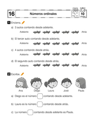 16 10Números ordinales Pág. 32
a
Pág. 33
1 Encierra.
2 Escribe.
a)	 3 autos contando desde adelante.
a)	 Diego es el número contando desde adelante.
b)	 Laura es la número contando desde atrás.
c)	 La número contando desde adelante es Paula.
b)	 El tercer auto contando desde adelante.
c)	 4 autos contando desde atrás.
d)	 El segundo auto contando desde atrás.
Adelante
Adelante
Adelante
Adelante
Atrás
Atrás
Atrás
Atrás
Ana Diego Laura José Paula
 