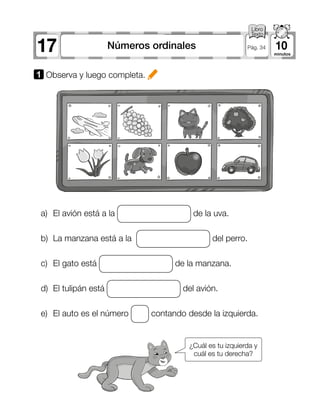 17 10Números ordinales Pág. 34
1 	Observa y luego completa.
a)	 El avión está a la de la uva.
b)	 La manzana está a la del perro.
c)	 El gato está de la manzana.
d)	 El tulipán está del avión.
e)	 El auto es el número contando desde la izquierda.
¿Cuál es tu izquierda y
cuál es tu derecha?
 