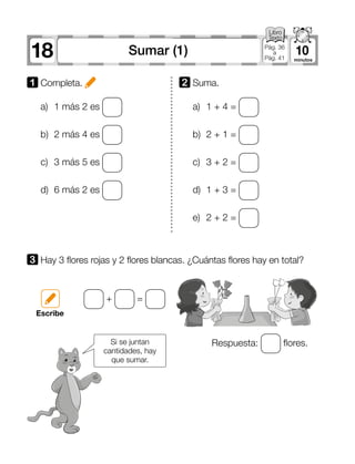 18 10Sumar (1) Pág. 36
a
Pág. 41
1 	Completa.
3 	Hay 3 flores rojas y 2 flores blancas. ¿Cuántas flores hay en total?
a)	 1 más 2 es
b)	 2 más 4 es
c)	 3 más 5 es
d)	 6 más 2 es
Respuesta: flores.
+ =
a)	 1 + 4 =
b)	 2 + 1 =
c)	 3 + 2 =
d)	 1 + 3 =
e)	 2 + 2 =
2 	Suma.
Escribe
Si se juntan
cantidades, hay
que sumar.
 