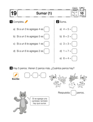 19 10Sumar (1) Pág. 42
a
Pág. 45
1 	Completa.
3 	Hay 5 perros. Vienen 2 perros más. ¿Cuántos perros hay?
a)	 Si a un 3 le agregas 4 es
b)	 Si a un 5 le agregas 5 es
c)	 Si a un 8 le agregas 1 es
d)	 Si a un 6 le agregas 2 es
Respuesta: perros.
+ =
a)	 4 + 5 =
b)	 8 + 2 =
c)	 3 + 3 =
d)	 1 + 7 =
e)	 6 + 4 =
2 	Suma.
Escribe
Si se agrega una
cantidad, también
hay que sumar.
 