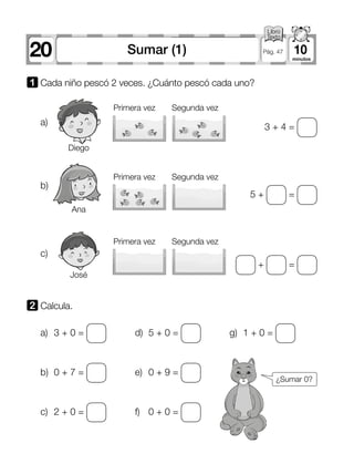 20 10Sumar (1) Pág. 47
1 	Cada niño pescó 2 veces. ¿Cuánto pescó cada uno?
2 	Calcula.
a)
b)
c)
Primera vez
Primera vez
Primera vez
Diego
Ana
José
Segunda vez
Segunda vez
Segunda vez
3 + 4 =
5 + =
+ =
a)	 3 + 0 =
b)	 0 + 7 =
c)	 2 + 0 =
d)	 5 + 0 =
e)	 0 + 9 =
f)	 0 + 0 =
g)	 1 + 0 =
¿Sumar 0?
 