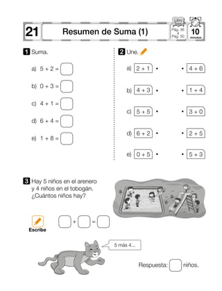21 10Resumen de Suma (1) Pág. 36
a
Pág. 50
a)
b)
d)
c)
e)
2 	Une.
3 	Hay 5 niños en el arenero
y 4 niños en el tobogán.
¿Cuántos niños hay?
Respuesta: niños.
+ =
Escribe
a)	 5 + 2 =
b)	 0 + 3 =
c)	 4 + 1 =
d)	 6 + 4 =
e)	 1 + 8 =
1 	Suma.
2 + 1 4 + 6
4 + 3 1 + 4
5 + 5 3 + 0
6 + 2 2 + 5
0 + 5 5 + 3
5 más 4...
 