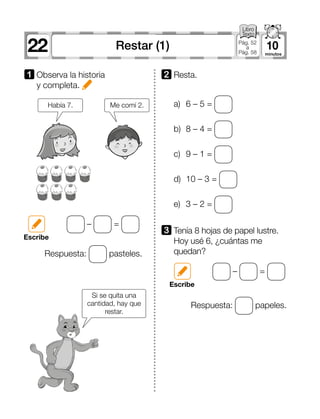 22 10Restar (1) Pág. 52
a
Pág. 58
1 	Observa la historia
y completa.
a)	 6 – 5 =
b)	 8 – 4 =
c)	 9 – 1 =
d)	 10 – 3 =
e)	 3 – 2 =
2 	Resta.
3 	Tenía 8 hojas de papel lustre.
Hoy usé 6, ¿cuántas me
quedan?
– =
– =
Escribe
Escribe
Respuesta: pasteles.
Respuesta: papeles.
Me comí 2.
Si se quita una
cantidad, hay que
restar.
Había 7.
 