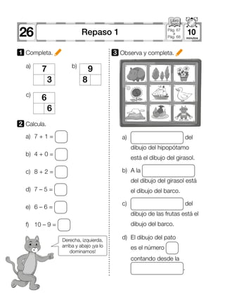 26 10Repaso 1 Pág. 67
a
Pág. 68
7
3
6
6
a)
c)
9
8
b)
1 Completa.
a)	 7 + 1 =
b)	 4 + 0 =
c)	 8 + 2 =
d)	 7 – 5 =
e)	 6 – 6 =
f)	 10 – 9 =
2 	Calcula.
3 	Observa y completa.
a)	 del
dibujo del hipopótamo
está el dibujo del girasol.
b)	 A la
del dibujo del girasol está
el dibujo del barco.
c)	 del
dibujo de las frutas está el
dibujo del barco.
d)	 El dibujo del pato
es el número
contando desde la
.
Derecha, izquierda,
arriba y abajo ¡ya lo
dominamos!
 