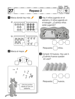 27 10Repaso 2 Pág. 67
a
Pág. 68
Une los puntos
desde el cero en
adelante.
a)
b)
1 Marca donde hay más.
2 	Marca el mayor.
3 	Hay 4 niños jugando en el
arenero y 5 niños jugando en
el tobogán. ¿Cuántos niños
están jugando?
9 7
4 	Compré 10 huevos. Hoy usé 3.
¿Cuántos huevos quedan
sin usar?
+ =
Respuesta: huevos.
Respuesta: niños.
– =
0
2
1
47
6
5
4
3
8 9
 