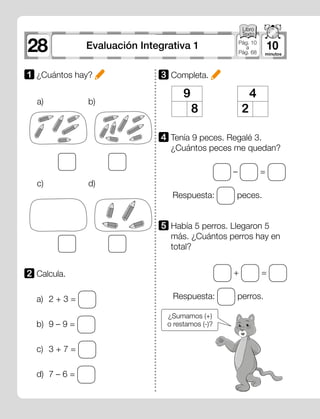– =
+ =
28 10Evaluación Integrativa 1 Pág. 10
a
Pág. 68
a)
c)
b)
d)
1 	¿Cuántos hay? 3 Completa.
5 	Había 5 perros. Llegaron 5
más. ¿Cuántos perros hay en
total?
4 	Tenía 9 peces. Regalé 3.
¿Cuántos peces me quedan?
Respuesta: perros.
Respuesta: peces.
a)	 2 + 3 =
b)	 9 – 9 =
c)	 3 + 7 =
d)	 7 – 6 =
2 	Calcula.
9
8
4
2
¿Sumamos (+)
o restamos (-)?
 