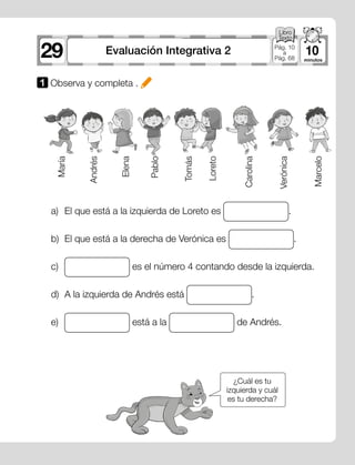 29 10Evaluación Integrativa 2 Pág. 10
a
Pág. 68
¿Cuál es tu
izquierda y cuál
es tu derecha?
a)	 El que está a la izquierda de Loreto es .
b)	 El que está a la derecha de Verónica es .
c)	 es el número 4 contando desde la izquierda.
d)	 A la izquierda de Andrés está .
e)	 está a la de Andrés.
María
Marcelo
Verónica
Carolina
Loreto
Tomás
Pablo
Elena
Andrés
1 	Observa y completa .
 