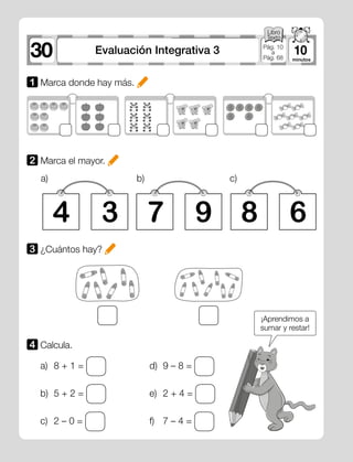 30 10Evaluación Integrativa 3 Pág. 10
a
Pág. 68
1 Marca donde hay más.
2 Marca el mayor.
3 ¿Cuántos hay?
4 7 83 9 6
a) b) c)
a)	 8 + 1 =
b)	 5 + 2 =
c)	 2 – 0 =
d)	 9 – 8 =
e)	 2 + 4 =
f)	 7 – 4 =
4 	Calcula.
¡Aprendimos a
sumar y restar!
 