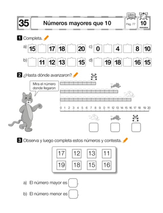 35 10Números mayores que 10 Pág. 77
a)	 El número mayor es .
b)	 El número menor es .
1 Completa.
3 Observa y luego completa estos números y contesta.
2 	¿Hasta dónde avanzaron?
Mira el número
donde llegaron
17
19
12
18
13
15
11
16
15 17 18 20
11 12 13 15 19 18 16 15
a)
b)
c)
d)
0 4 8 10
0	1	2	3	4	5	6	7	8	9	0	11	12	13	14	15	16	17	18	19	20
 