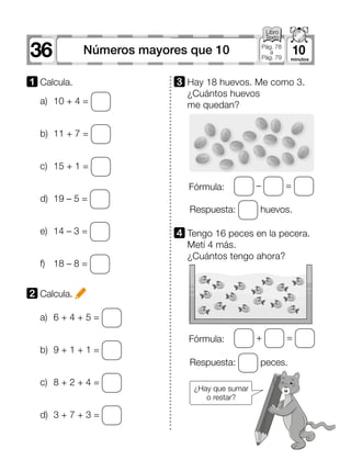36 10Números mayores que 10 Pág. 78
a
Pág. 79
a)	 10 + 4 =
b)	 11 + 7 =
c)	 15 + 1 =
d)	 19 – 5 =
e)	 14 – 3 =
f)	 18 – 8 =
a)	 6 + 4 + 5 =
b)	 9 + 1 + 1 =
c)	 8 + 2 + 4 =
d)	 3 + 7 + 3 =
1 	Calcula.
2 	Calcula.
Fórmula:
Fórmula:
+ =
– =
¿Hay que sumar
o restar?
4 	Tengo 16 peces en la pecera.
Metí 4 más.
¿Cuántos tengo ahora?
3 	Hay 18 huevos. Me como 3.
¿Cuántos huevos
me quedan?
Respuesta: peces.
Respuesta: huevos.
 