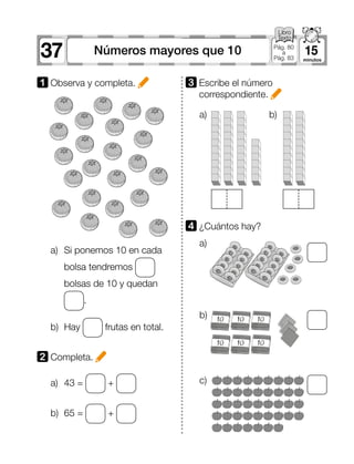 37 15Números mayores que 10 Pág. 80
a
Pág. 83
a)	 Si ponemos 10 en cada
bolsa tendremos
bolsas de 10 y quedan
.
b)	Hay frutas en total.
a)	 43 = +
b)	 65 = +
1 	Observa y completa.
2 	Completa.
3 	Escribe el número
correspondiente.
4 	¿Cuántos hay?
a)
a) b)
b)
c)
 