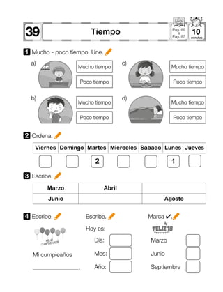 39 10Tiempo Pág. 86
a
Pág. 87
Mi cumpleaños
.
Hoy es:
Día: Marzo
Mes: Junio
Año: Septiembre
1 Mucho - poco tiempo. Une.
2 Ordena.
3 Escribe.
4 Escribe. Escribe.
Viernes Domingo Martes Miércoles Sábado Lunes Jueves
Marzo Abril
Junio Agosto
2 1
Marca ✔.
a)	 c)	
b)	 d)	
Mucho tiempo
Mucho tiempo
Mucho tiempo
Mucho tiempo
Poco tiempo
Poco tiempo
Poco tiempo
Poco tiempo
 