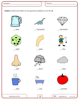 www.pliactom.com Cuadernillo de actividades
Nombre: ______________________________________ Fecha: ______________________________
10
Anota las letras que faltan en las siguientes palabras con t, n o d:
__ arro __ inosaurio __ iamante
__ ado __ edo __ iño
__ ariz __ ieve __ ube
__ aza __ ina __ omate
Identificación de T-N-D.
 
