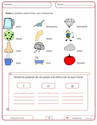 www.pliactom.com Cuadernillo de actividades
Nombre: ______________________________________ Fecha: ______________________________
13
Anota las palabras sobre la línea que corresponde:
tarro dinosaurio diamante
dado dedo niño
nariz nieve nube
taza tina tomate
Anota la palaras de acuerdo a la letra con la que inicia
t n d
Identificación de T-N-D.
 