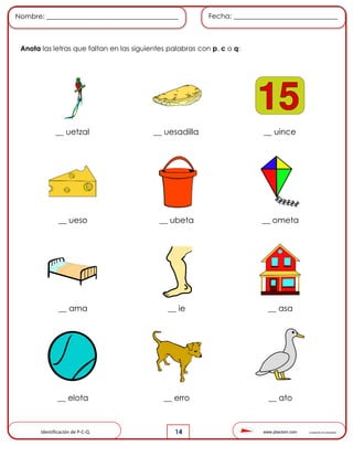 www.pliactom.com Cuadernillo de actividades
Nombre: ______________________________________ Fecha: ______________________________
14
Anota las letras que faltan en las siguientes palabras con p, c o q:
__ uetzal __ uesadilla __ uince
__ ueso __ ubeta __ ometa
__ ama __ ie __ asa
__ elota __ erro __ ato
Identificación de P-C-Q.
 