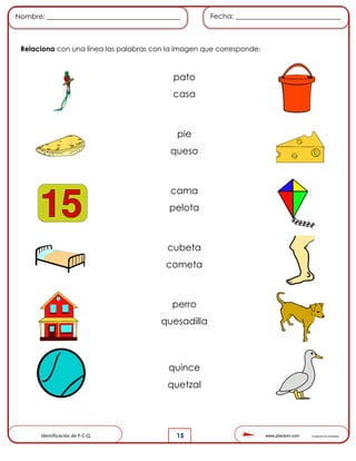 www.pliactom.com Cuadernillo de actividades
Nombre: ______________________________________ Fecha: ______________________________
15
Relaciona con una línea las palabras con la imagen que corresponde:
Identificación de P-C-Q.
pato
casa
pie
queso
cama
pelota
cubeta
cometa
perro
quesadilla
quince
quetzal
 