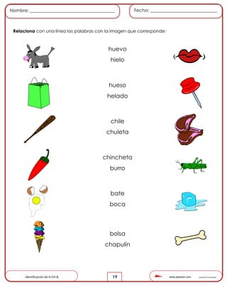 www.pliactom.com Cuadernillo de actividades
Nombre: ______________________________________ Fecha: ______________________________
19
Relaciona con una línea las palabras con la imagen que corresponde:
Identificación de H-CH-B.
huevo
hielo
hueso
helado
chile
chuleta
chincheta
burro
bate
boca
bolsa
chapulín
 