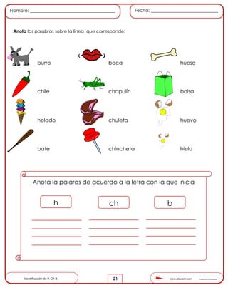 www.pliactom.com Cuadernillo de actividades
Nombre: ______________________________________ Fecha: ______________________________
21
Anota las palabras sobre la línea que corresponde:
burro boca hueso
chile chapulín bolsa
helado chuleta huevo
bate chincheta hielo
Anota la palaras de acuerdo a la letra con la que inicia
h ch b
Identificación de H-CH-B.
 