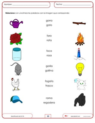 www.pliactom.com Cuadernillo de actividades
Nombre: ______________________________________ Fecha: ______________________________
23
Relaciona con una línea las palabras con la imagen que corresponde:
Identificación de G-F-R.
gorra
gato
faro
rata
foco
rosa
gorila
gallina
fogata
frasco
rama
regadera
 