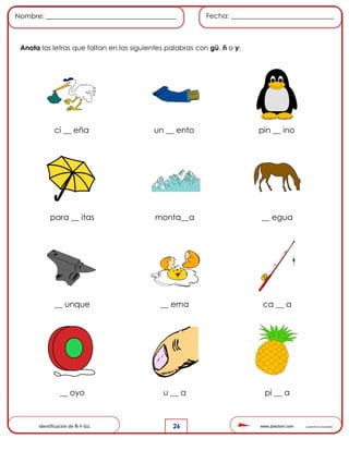 www.pliactom.com Cuadernillo de actividades
Nombre: ______________________________________ Fecha: ______________________________
26
Anota las letras que faltan en las siguientes palabras con gü, ñ o y:
ci __ eña un __ ento pin __ ino
para __ itas monta__a __ egua
__ unque __ ema ca __ a
__ oyo u __ a pi __ a
Identificación de Ñ-Y-Gü.
 