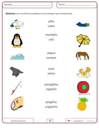 www.pliactom.com Cuadernillo de actividades
Nombre: ______________________________________ Fecha: ______________________________
27
Relaciona con una línea las palabras con la imagen que corresponde:
Identificación de Ñ-Y-Gü.
piña
caña
montaña
uña
yegua
yunque
yoyo
yema
paragüitas
cigüeña
pingüino
ungüento
 
