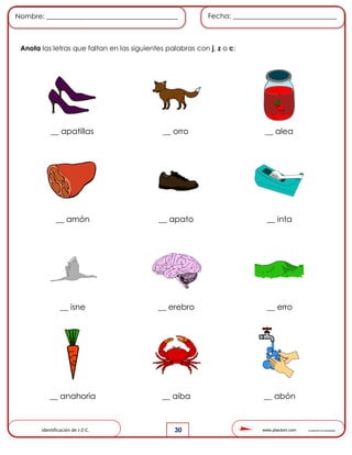 www.pliactom.com Cuadernillo de actividades
Nombre: ______________________________________ Fecha: ______________________________
30
Anota las letras que faltan en las siguientes palabras con j, z o c:
__ apatillas __ orro __ alea
__ amón __ apato __ inta
__ isne __ erebro __ erro
__ anahoria __ aiba __ abón
Identificación de J-Z-C.
 