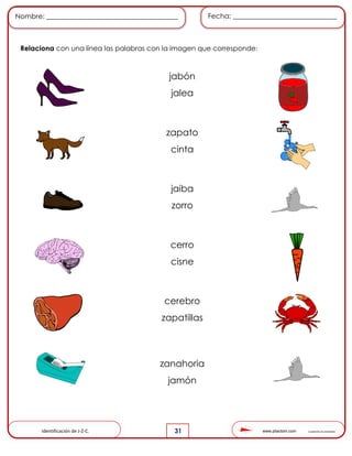 www.pliactom.com Cuadernillo de actividades
Nombre: ______________________________________ Fecha: ______________________________
31
Relaciona con una línea las palabras con la imagen que corresponde:
Identificación de J-Z-C.
jabón
jalea
zapato
cinta
jaiba
zorro
cerro
cisne
cerebro
zapatillas
zanahoria
jamón
 