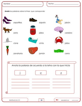 www.pliactom.com Cuadernillo de actividades
Nombre: ______________________________________ Fecha: ______________________________
33
Anota las palabras sobre la línea que corresponde:
zapatillas zapato jabón
zorro jalea cerebro
cisne cinta jaiba
zanahoria jamón cerro
Anota la palaras de acuerdo a la letra con la que inicia
j c z
Identificación de J-Z-C.
 