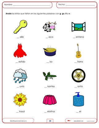 www.pliactom.com Cuadernillo de actividades
Nombre: ______________________________________ Fecha: ______________________________
34
Anota las letras que faltan en las siguientes palabras con g, gu, ll o v:
__ alle __ aca __ entana
__ estido __ iso __ itarra
__ uvia __ isantes __ anta
__ irasol __ elatina __ el
Identificación de G-GU-LL-V.
 
