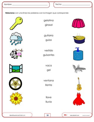 www.pliactom.com Cuadernillo de actividades
Nombre: ______________________________________ Fecha: ______________________________
35
Relaciona con una línea las palabras con la imagen que corresponde:
Identificación de G-GU-LL-V.
gelatina
girasol
guitarra
guiso
vestido
guisantes
vaca
gel
ventana
llanta
llave
lluvia
 