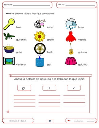 www.pliactom.com Cuadernillo de actividades
Nombre: ______________________________________ Fecha: ______________________________
37
Anota las palabras sobre la línea que corresponde:
llave vaca lluvia
guisantes girasol vestido
guiso llanta guitarra
ventana gel gelatina
Anota la palaras de acuerdo a la letra con la que inicia
gu ll v
Identificación de G-GU-LL-V.
 