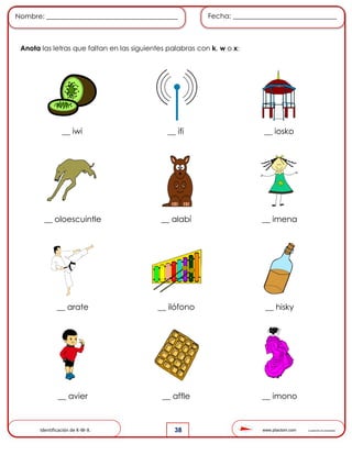 www.pliactom.com Cuadernillo de actividades
Nombre: ______________________________________ Fecha: ______________________________
38
Anota las letras que faltan en las siguientes palabras con k, w o x:
__ iwi __ ifi __ iosko
__ oloescuintle __ alabí __ imena
__ arate __ ilófono __ hisky
__ avier __ affle __ imono
Identificación de K-W-X.
 