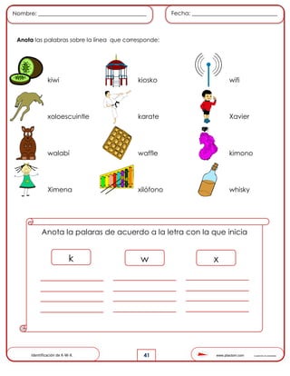 www.pliactom.com Cuadernillo de actividades
Nombre: ______________________________________ Fecha: ______________________________
41
Anota las palabras sobre la línea que corresponde:
kiwi kiosko wifi
xoloescuintle karate Xavier
walabí waffle kimono
Ximena xilófono whisky
Anota la palaras de acuerdo a la letra con la que inicia
k w x
Identificación de K-W-X.
 