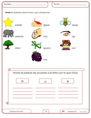 www.pliactom.com Cuadernillo de actividades
Nombre: ______________________________________ Fecha: ______________________________
5
Anota las palabras sobre la línea que corresponde:
estrella iglesia abeja
elefante uña ojo
árbol iguana oso
uva
Anota la palaras de acuerdo a la letra con la que inicia
a u e
Identificación de vocales
 