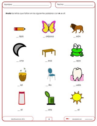 www.pliactom.com Cuadernillo de actividades
Nombre: ______________________________________ Fecha: ______________________________
6
Anota las letras que faltan en las siguientes palabras con m, s o l:
__ ápiz __ ariposa __ eón
__ una __ esa __ apo
__ iel __ illa __ uela
__ al __ ata __ ol
Identificación de L-M-S.
 