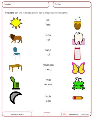 www.pliactom.com Cuadernillo de actividades
Nombre: ______________________________________ Fecha: ______________________________
7
Relaciona con una línea las palabras con la imagen que corresponde:
Identificación de L-M-S.
silla
lata
luna
sal
sapo
sol
mariposa
mesa
miel
muela
lápiz
león
 