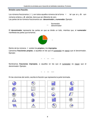 Cuadernillo de actividades para el desarrollo de habilidades matemáticas. 6º primaria.
9
DDiivviissiióónn ccoommoo ffrraacccciióónn..
Los números fraccionarios (F), son todos aquellos números de la forma tal que a y b son
números enteros, y b además, tiene que ser diferente de cero.
Las partes de los números fraccionarios son denominador y numerador. Ejemplo:
El denominador representa las partes en que se divide un todo, mientras que, el numerador
manifiesta las partes que tomamos.
Dentro de los números F existen los propios y los impropios.
Llamamos fracciones propias, a aquellas en las que el numerador es menor que el denominador.
Ejemplo:
Nombramos fracciones impropias, a aquellas en las que el numerador es mayor que el
denominador. Ejemplo:
En las columnas del centro, escribe la fracción que representa la parte iluminada.
Numerador
Denominador
 