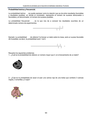 Cuadernillo de actividades para el desarrollo de habilidades matemáticas. 6º primaria.
101
PPrroobbaabbiilliiddaadd tteeóórriiccaa yy ffrreeccuueenncciiaall..
La probabilidad teórica , se puede expresar como la relación que se da entre resultados favorables
y resultados posibles; en donde el numerador, representa el número de sucesos afortunados o
favorables y el denominador, el número de sucesos posibles.
La probabilidad frecuencial , es la que nos da a conocer los resultados ocurridos de un
determinado número de experimentos.
( )
( )
Ejemplo: La probabilidad de obtener 5 al lanzar un dado sobre la mesa, será un suceso favorable
de 6 posibles; es decir, la probabilidad será 1 de 6.
( )
( )
Resuelve los siguientes problemas.
1.- ¿Cuál es la probabilidad de obtener un número mayor que 3, en el lanzamiento de un dado?
2.- ¿Cuál es la probabilidad de sacar al azar una canica roja de una bolsa que contiene 3 canicas
negras, 5 amarillas y 2 rojas?
 