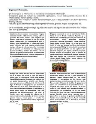 Cuadernillo de actividades para el desarrollo de habilidades matemáticas. 6º primaria.
103
OOrrggaanniizzaarr iinnffoorrmmaacciióónn..
En el manejo de la información, es importante comprender la información.
El siguiente paso, es realizar una excelente organización, ya que ésta garantiza disponer de la
información de manera clara y sencilla.
Después se debe realizar un análisis de la información, que se traduce también en ahorro de tiempo,
dinero y esfuerzo.
Recuerda que la información la puedes organizar en tablas, gráficas, mapas conceptuales, etc.
En la enciclopedia, Diego investigó algunos datos acerca de algunos de los carnívoros más feroces.
Esto es lo que encontró.
Los leones tienen cuerpos musculosos, largos,
con extremidades relativamente cortas y cabezas
grandes. El macho alcanza una longitud que
alcanza hasta 2.5 m, sin incluir la cola que puede
llegar a medir hasta 105 centímetros de largo, y
llegar a pesar hasta 250 kg. La cabeza y el cuello
están cubiertos por una melena característica,
aunque ésta puede extenderse por los hombros y
por el vientre. Las hembras son más pequeñas
que los machos y carecen de melena. Tras un
periodo de gestación de 110 días, la hembra pare
un máximo de 4 cachorros. Un león puede vivir en
la naturaleza en promedio hasta 16 años.
El jaguar vive desde el sur de los Estados Unidos
hasta el sur de Brasil y norte de Argentina y su
hábitat está constituido por una gran variedad de
ecosistemas: selvas tropicales, bosques,
matorrales, llanuras herbáceas y zonas ribereñas.
Puede llegar a medir hasta 1.85 m de largo, sin
incluir la cola, que alcanza los 75 cm de longitud,
con un peso de 190 kg. Su alimentación es variada,
pero sus presas preferidas son las capibaras, los
pecaríes, las pacas, los tapires, roedores, lagartos,
monos, frutos e incluso peces. Tras un periodo de
gestación que dura alrededor de 100 días, la hembra
pare casi siempre de 2 cachorros, aunque este
número puede llegar hasta 4 como máximo. Su
promedio de vida es 13 años.
El tigre de Siberia es muy escaso; mide hasta
2.8 m de largo, sin incluir la cola, que llega a
medir hasta 95 centímetros. Puede llegar a pesar
hasta 360 kilogramos. El cuerpo está cubierto por
un pelaje característico, amarillo con bandas
oscuras, que es más pálido durante el invierno; El
tigre de Bengala es más pequeño que el anterior;
mide unos 2.2 m de largo, con la longitud de la
cola que mide aproximadamente 85 centímetros, y
suele pesar hasta 258 kilogramos. Tras una
gestación de aproximadamente 108 días, la
hembra pare una camada de máxima de 6
cachorros (normalmente de 2 a 4). Comen ciervos,
ganado vacuno, ranas, peces o carroña. La
longevidad del tigre en estado salvaje llega hasta
los 20 años.
El jaguar vive desde el sur de los Estados Unidos hasta el
sur de Brasil y norte de Argentina y su hábitat está
constituido por una gran variedad de ecosistemas: selvas
tropicales, bosques, matorrales, llanuras herbáceas y zonas
ribereñas. Puede llegar a medir hasta 1.85 m de largo, sin
incluir la cola, que alcanza los 75 cm de longitud, con un
peso de 190 kg. Su alimentación es variada, pero sus
presas preferidas son las capibaras, los pecaríes, las pacas,
los tapires, roedores, lagartos, monos, frutos e incluso
peces. Tras un periodo de gestación que dura alrededor de
El Puma, este carnívoro vive tanto en América del
Norte como América del Sur. El color del pelaje es
variable, desde castaño-rojizo en las zonas
tropicales, a gris-azulado en las formas más
septentrionales, pero siempre es más claro en los
flancos, con el hocico, la barbilla, la garganta, el
pecho y la cara interior de las patas blancuzcas. La
longitud del cuerpo puede ser hasta 1.95 m sin
incluir la cola, también larga (aproximadamente 70
centímetros), con un peso de 210 kg. Sus presas
favoritas son alces, ciervos y mamíferos pequeños,
aunque también puede comer ratones, aves y
peces. Tras un periodo de gestación de 90 días, la
hembra tiene máximo 6 cachorros. Puede vivir en la
selva, en la montaña, en el desierto o en zonas
pantanosas hasta 20 años.
 
