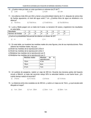 Cuadernillo de actividades para el desarrollo de habilidades matemáticas. 6º primaria.
106
10. ¿Cuánto mide por lado un cubo que tiene un volumen de 27 dm3
?
a) 2 dm b) 3 dm c) 4 dm d) 5 dm
11. Una alberca mide 45m por 24m y tienen una profundidad máxima de 3 m. después de varios días
de fuertes aguaceros, el nivel del agua subió 7 cm. ¿Cuántos litros de agua se añadieron a la
alberca?
a) 756 litros b) 7560 litros c) 75 600 litros d) 756 000 litros
12. Lucía y Maite juegan con un dado de 8 caras. Lo lanzaron 40 veces y registraron los resultados
en esta tabla.
Resultado 1 2 3 4 5 6 7 8
Número de tiradas 5 3 6 4 6 7 4 5
¿Cuál es la probabilidad frecuencial de obtener un divisor de 20?
a) b) c) d)
13. En esta tabla, se muestran las medidas reales de unas figuras y las de sus reproducciones. Para
obtener las medidas reales, hay que……..
a) Dividir las medidas de la reproducción entre 8
b) Dividir las medidas de la reproducción entre 3
c) Multiplicar las medidas de la reproducción por 8
d) Multiplicar las medidas de la reproducción por 3.
Medidas reales Medidas de la
reproducción
12cm 4 cm
18cm 6cm
21cm 7cm
14. Un autobús de pasajeros, realizó un viaje de 405 km. Durante dos terceras partes del trayecto
circuló a 90km/h. el resto del recorrido redujo 50% la velocidad debido a una fuerte lluvia. ¿En
cuánto tiempo realizó el recorrido?
a) 3 horas b) 4.5 horas c) 6 horas d) 7.6 horas
15. La distancia entre dos ciudades es de 450 km, y sobre un mapa es de 15cm, ¿a qué escala está
dibujado el mapa?
a) 1cm : 33km b) 1cm : 30km c) 33km : 1 cm d) 30km : 1cm
 