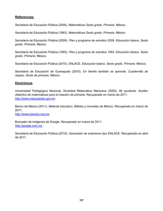 107
Referencias:
Secretaría de Educación Pública (2009). Matemáticas Sexto grado. Primaria. México.
Secretaría de Educación Pública (1993). Matemáticas Sexto grado. Primaria. México.
Secretaría de Educación Pública (2009). Plan y programa de estudios 2009. Educación básica. Sexto
grado. Primaria. México.
Secretaría de Educación Pública (1993). Plan y programa de estudios 1993. Educación básica. Sexto
grado. Primaria. México.
Secretaría de Educación Pública (2010). ENLACE. Educación básica. Sexto grado. Primaria. México.
Secretaría de Educación de Guanajuato (2010). En familia también se aprende. Cuadernillo de
repaso. Sexto de primaria. México.
Electrónicas
Universidad Pedagógica Nacional. Sociedad Matemática Mexicana (2005). Mi ayudante. Auxiliar
didáctico de matemáticas para el maestro de primaria. Recuperado en marzo de 2011.
http://www.miayudante.upn.mx
Banco de México (2011). Material educativo. Billetes y monedas de México. Recuperado en marzo de
2011.
http://www.banxico.org.mx
Buscador de imágenes de Google. Recuperado en marzo de 2011.
http://google.com.mx
Secretaría de Educación Pública (2010). Generador de exámenes tipo ENLACE. Recuperado en abril
de 2011.
 