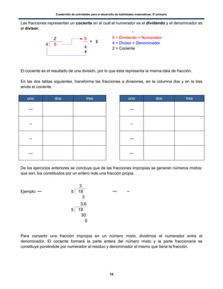 Cuadernillo de actividades para el desarrollo de habilidades matemáticas. 6º primaria.
10
185
3
3
84
2 8
4
= 2
185
3.6
30
0
Las fracciones representan un cociente en el cual el numerador es el dividendo y el denominador es
el divisor.
El cociente es el resultado de una división, por lo que ésta representa la misma idea de fracción.
En las dos tablas siguientes, transforma las fracciones a divisiones, en la columna dos y en la tres
anota el cociente.
uno dos tres uno dos tres
De los ejercicios anteriores se concluye que de las fracciones impropias se generan números mixtos;
que son, los constituidos por un entero más una fracción propia.
Ejemplo:
Para convertir una fracción impropia en un número mixto, dividimos el numerador entre el
denominador. El cociente formará la parte entera del número mixto y la parte fraccionaria se
constituye poniéndole por numerador el residuo y denominador el mismo que tiene la fracción.
8 = Dividendo = Numerador
4 = Divisor = Denominador
2 = Cociente
 