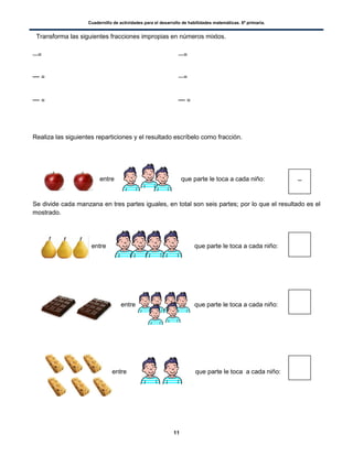 Cuadernillo de actividades para el desarrollo de habilidades matemáticas. 6º primaria.
11
Transforma las siguientes fracciones impropias en números mixtos.
= =
= =
= =
Realiza las siguientes reparticiones y el resultado escríbelo como fracción.
entre que parte le toca a cada niño:
Se divide cada manzana en tres partes iguales, en total son seis partes; por lo que el resultado es el
mostrado.
entre que parte le toca a cada niño:
entre que parte le toca a cada niño:
entre que parte le toca a cada niño:
 