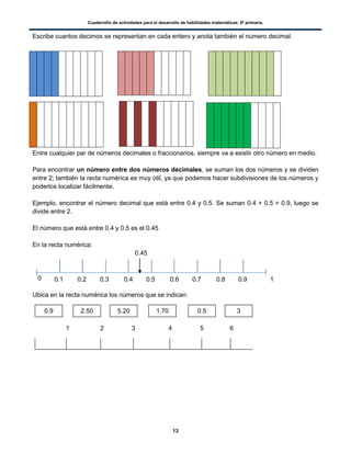 Cuadernillo de actividades para el desarrollo de habilidades matemáticas. 6º primaria.
13
Escribe cuantos decimos se representan en cada entero y anota también el número decimal.
Entre cualquier par de números decimales o fraccionarios, siempre va a existir otro número en medio.
Para encontrar un número entre dos números decimales, se suman los dos números y se dividen
entre 2; también la recta numérica es muy útil, ya que podemos hacer subdivisiones de los números y
poderlos localizar fácilmente.
Ejemplo, encontrar el número decimal que está entre 0.4 y 0.5. Se suman 0.4 + 0.5 = 0.9, luego se
divide entre 2.
El número que está entre 0.4 y 0.5 es el 0.45
En la recta numérica:
0.45
0
Ubica en la recta numérica los números que se indican:
1 2 3 4 5 6
0.9 2.50 5.20 1.70 0.5 3
0.1 0.2 0.3 0.4 0.5 0.6 0.7 0.8 0.9 1
 