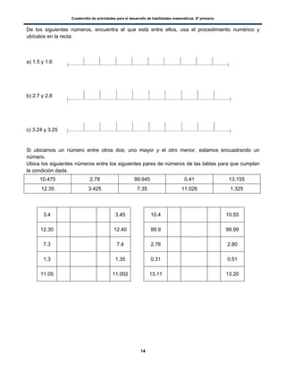 Cuadernillo de actividades para el desarrollo de habilidades matemáticas. 6º primaria.
14
De los siguientes números, encuentra el que está entre ellos, usa el procedimiento numérico y
ubícalos en la recta:
a) 1.5 y 1.6
b) 2.7 y 2.8
c) 3.24 y 3.25
Si ubicamos un número entre otros dos; uno mayor y el otro menor, estamos encuadrando un
número.
Ubica los siguientes números entre los siguientes pares de números de las tablas para que cumplan
la condición dada.
10.475 2.78 99.945 0.41 13.155
12.35 3.425 7.35 11.026 1.325
3.4 3.45 10.4 10.55
12.30 12.40 99.9 99.99
7.3 7.4 2.76 2.80
1.3 1.35 0.31 0.51
11.05 11.002 13.11 13.20
 