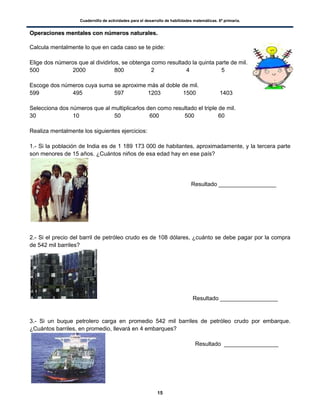 Cuadernillo de actividades para el desarrollo de habilidades matemáticas. 6º primaria.
15
OOppeerraacciioonneess mmeennttaalleess ccoonn nnúúmmeerrooss nnaattuurraalleess..
Calcula mentalmente lo que en cada caso se te pide:
Elige dos números que al dividirlos, se obtenga como resultado la quinta parte de mil.
500 2000 800 2 4 5
Escoge dos números cuya suma se aproxime más al doble de mil.
599 495 597 1203 1500 1403
Selecciona dos números que al multiplicarlos den como resultado el triple de mil.
30 10 50 600 500 60
Realiza mentalmente los siguientes ejercicios:
1.- Si la población de India es de 1 189 173 000 de habitantes, aproximadamente, y la tercera parte
son menores de 15 años. ¿Cuántos niños de esa edad hay en ese país?
Resultado __________________
2.- Si el precio del barril de petróleo crudo es de 108 dólares, ¿cuánto se debe pagar por la compra
de 542 mil barriles?
Resultado __________________
3.- Si un buque petrolero carga en promedio 542 mil barriles de petróleo crudo por embarque.
¿Cuántos barriles, en promedio, llevará en 4 embarques?
Resultado _________________
 